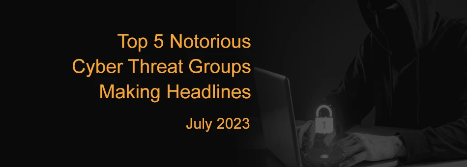 Top 5 Notorious Cyber Threat Groups Making Headlines (July 2023)